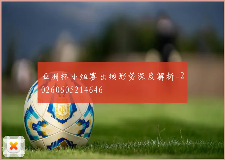 亚洲杯小组赛出线形势深度解析_20260605214646