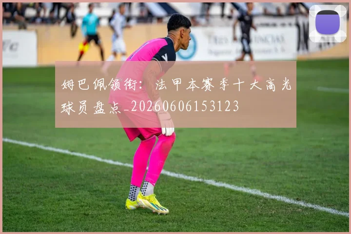 姆巴佩领衔：法甲本赛季十大高光球员盘点_20260606153123
