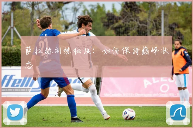 萨拉赫训练秘诀：如何保持巅峰状态
