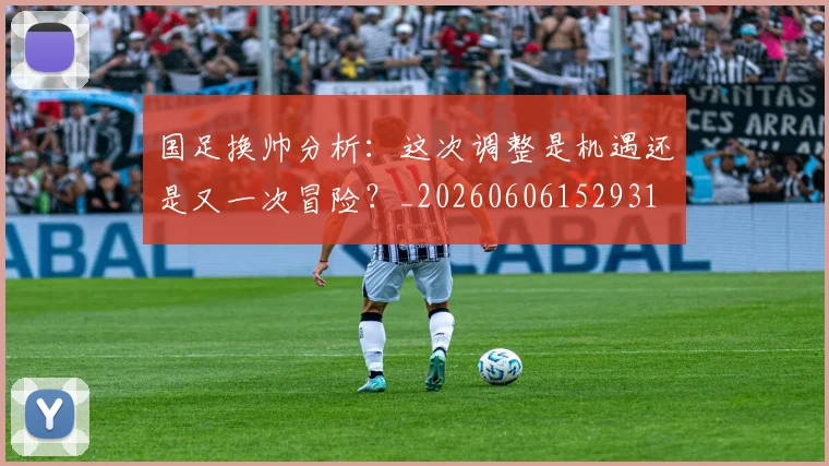 国足换帅分析：这次调整是机遇还是又一次冒险？_20260606152931