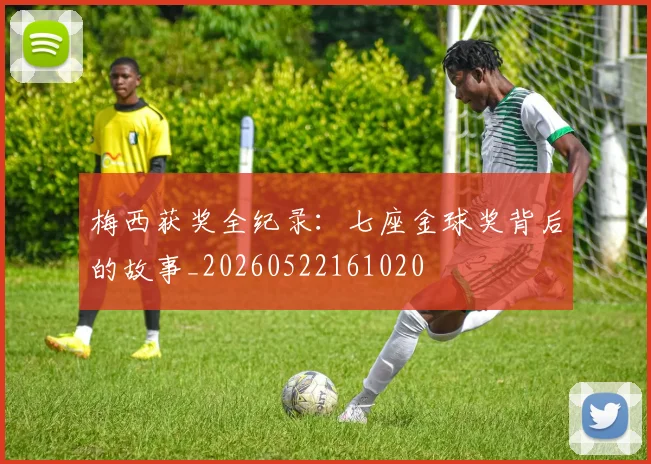 梅西获奖全纪录：七座金球奖背后的故事_20260522161020