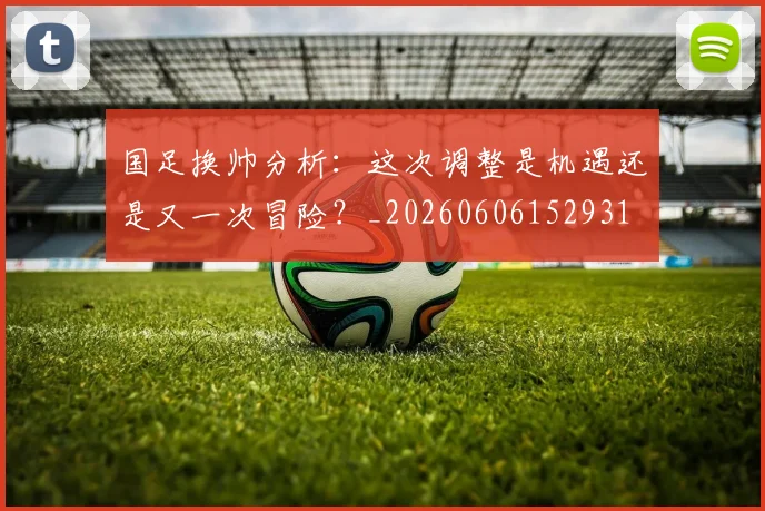 国足换帅分析：这次调整是机遇还是又一次冒险？_20260606152931