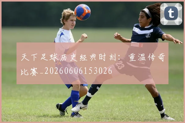 天下足球历史经典时刻：重温传奇比赛_20260606153026