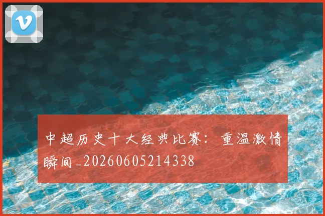 中超历史十大经典比赛：重温激情瞬间_20260605214338