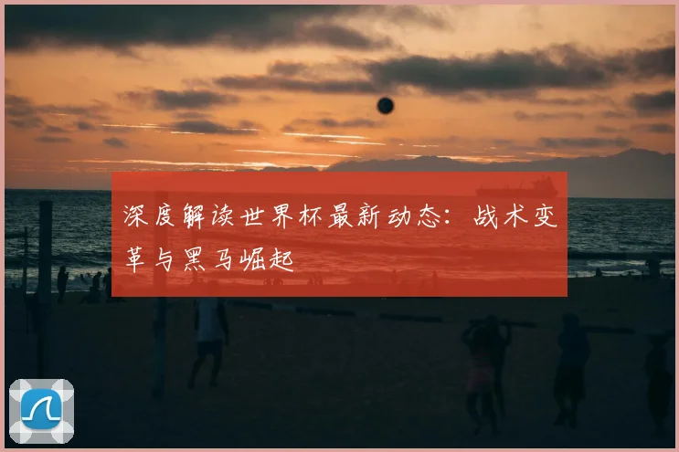 深度解读世界杯最新动态：战术变革与黑马崛起