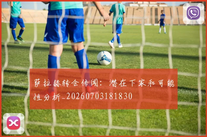 萨拉赫转会传闻:潜在下家和可能性分析_20260703181830