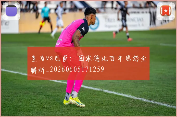 皇马vs巴萨：国家德比百年恩怨全解析_20260605171259