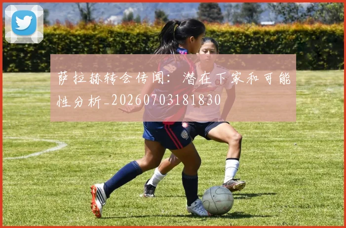 萨拉赫转会传闻：潜在下家和可能性分析_20260703181830