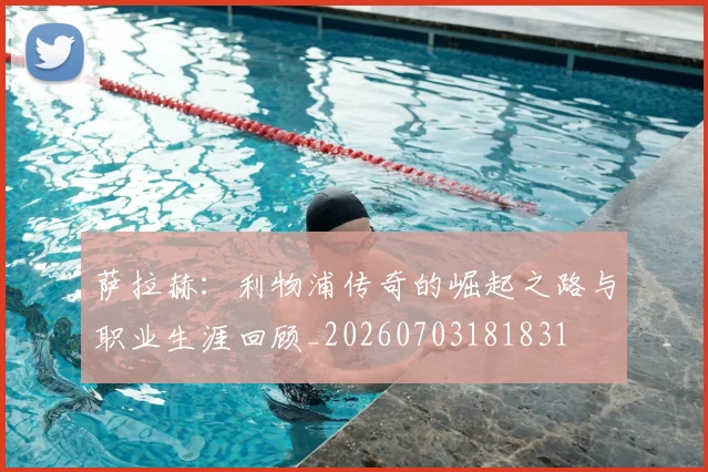 萨拉赫：利物浦传奇的崛起之路与职业生涯回顾_20260703181831