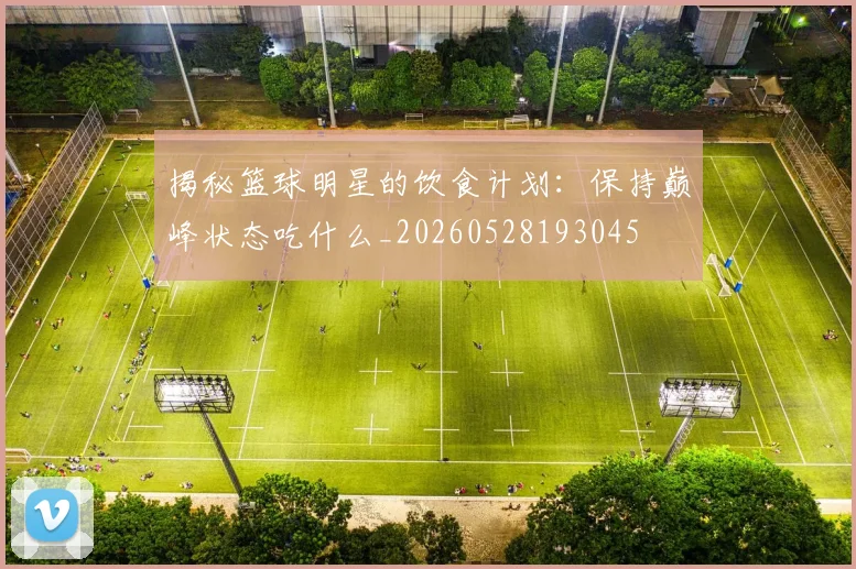 揭秘篮球明星的饮食计划：保持巅峰状态吃什么_20260528193045
