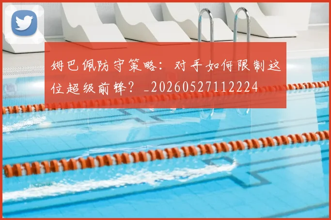 姆巴佩防守策略：对手如何限制这位超级前锋？_20260527112224
