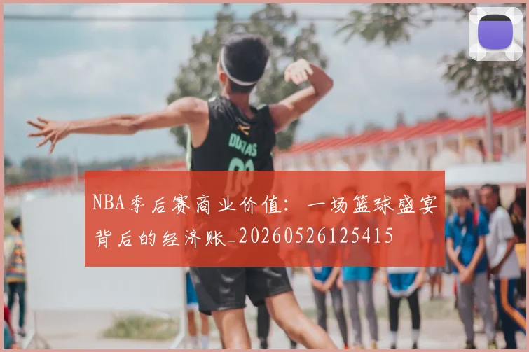 NBA季后赛商业价值：一场篮球盛宴背后的经济账_20260526125415