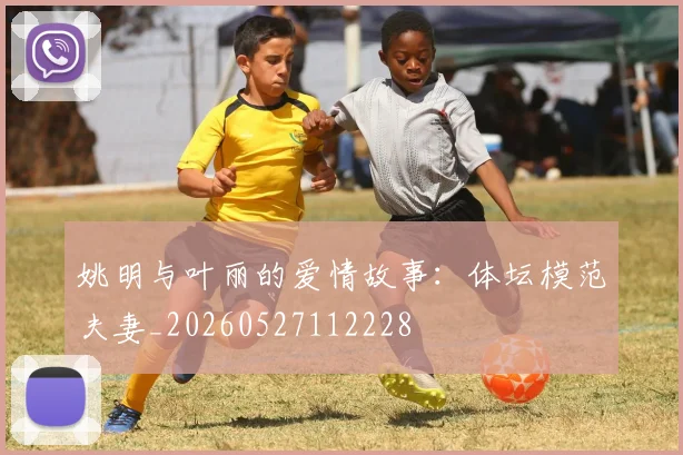 姚明与叶丽的爱情故事：体坛模范夫妻_20260527112228