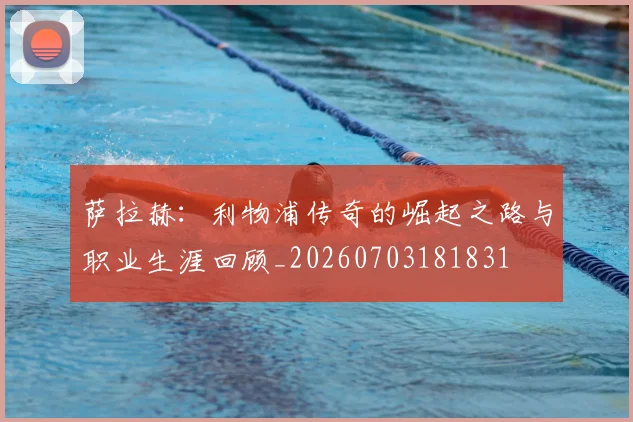 萨拉赫：利物浦传奇的崛起之路与职业生涯回顾_20260703181831